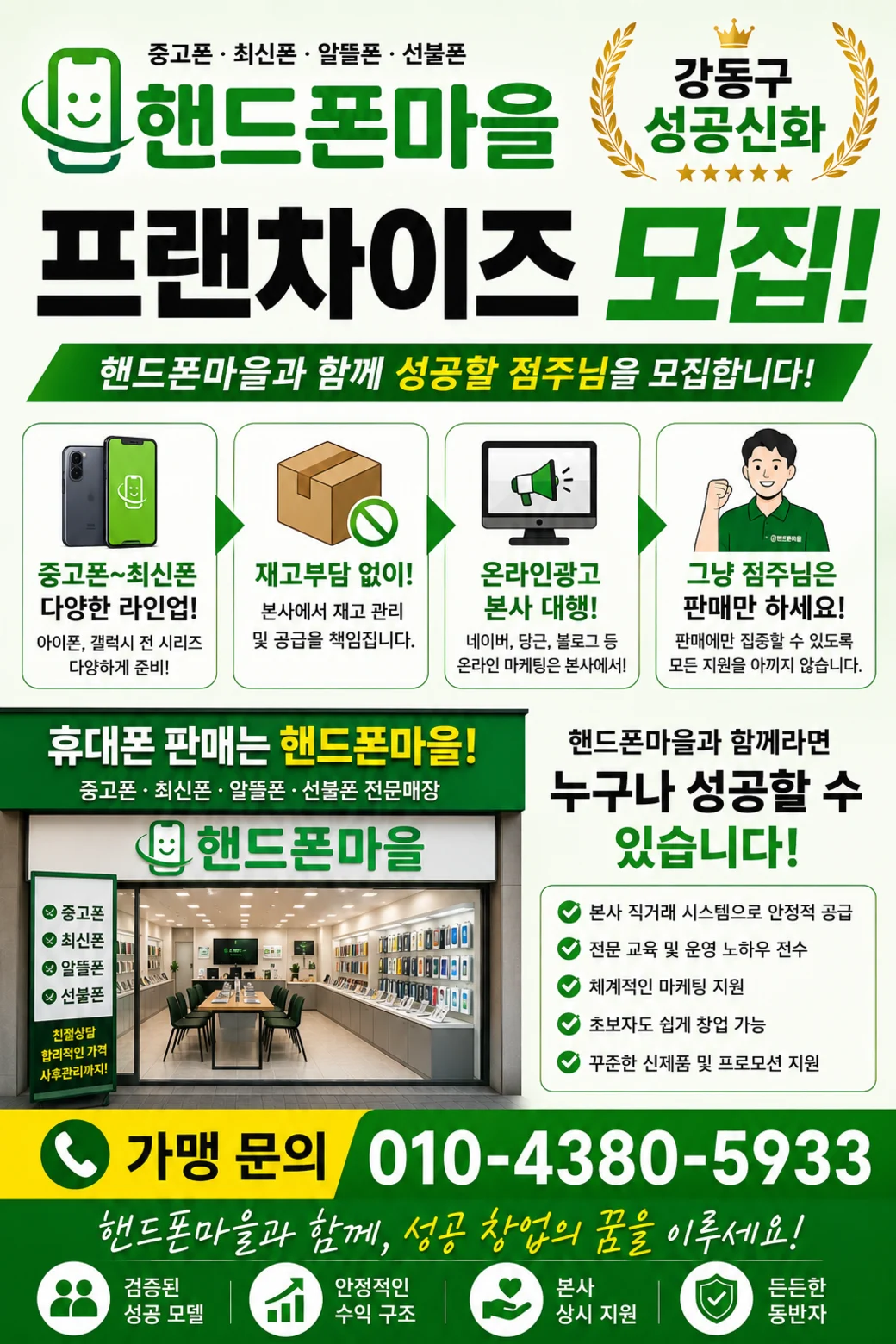핸드폰마을 프랜차이즈 모집. 강동구 성공신화. 핸드폰마을과 함께 성공할 점주님을 모집합니다. 중고폰부터 최신폰까지 다양한 라인업, 재고부담 없이 본사에서 재고 관리 및 공급, 온라인광고 본사 대행, 점주님은 판매만. 가맹 문의 010-4380-5933.